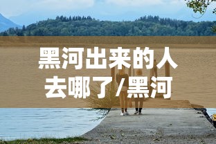 黑河出来的人去哪了/黑河出来的人去哪了啊