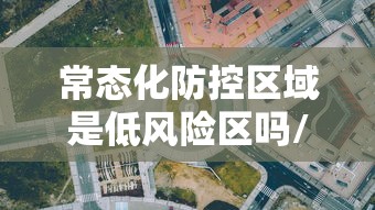 常态化防控区域是低风险区吗/常态化防控措施包括哪些