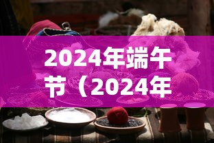2024年端午节（2024年端午节放假是哪几天）