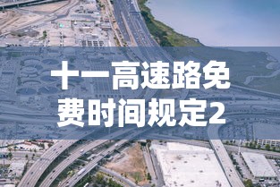 十一高速路免费时间规定2023/十一高速公路免费吗2022