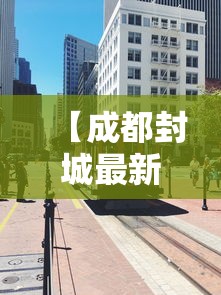 【成都封城最新消息/成都封城了吗最新】
