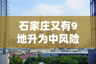 石家庄又有9地升为中风险（石家庄新增中风险区）