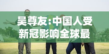 吴尊友:中国人受新冠影响全球最小（吴尊友 几乎所有人都对新冠易感）
