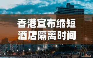 香港宣布缩短酒店隔离时间/香港宣布缩短酒店隔离时间了吗