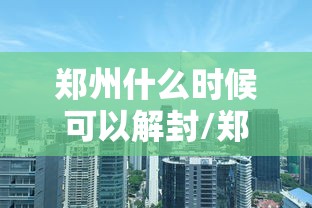 郑州什么时候可以解封/郑州什么时候可以全部解封 郑州什么时候可以解封/郑州什么时候可以全部解封