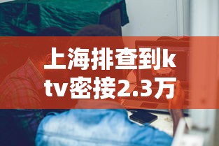上海排查到ktv密接2.3万人:上海排查密切接触者