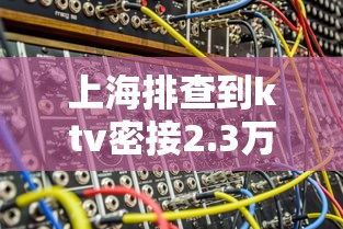 上海排查到ktv密接2.3万人:上海排查密切接触者 上海排查到ktv密接2.3万人:上海排查密切接触者