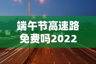 端午节高速路免费吗2022/端午节高速免费吗! 端午节高速路免费吗2022/端午节高速免费吗!