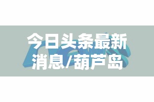 今日头条最新消息/葫芦岛今日头条最新消息 今日头条最新消息/葫芦岛今日头条最新消息
