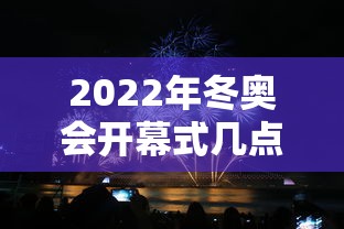 2022年冬奥会开幕式几点开始/冬奥会开幕式几点结束