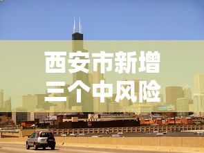 西安市新增三个中风险地区/西安调整为中风险地区 西安市新增三个中风险地区/西安调整为中风险地区