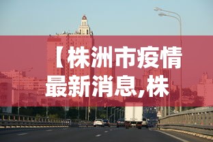 【株洲市疫情最新消息,株洲市疫情最新动态】 【株洲市疫情最新消息,株洲市疫情最新动态】