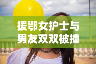 援鄂女护士与男友双双被撞身亡/援鄂女医护 援鄂女护士与男友双双被撞身亡/援鄂女医护