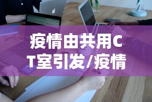 疫情由共用CT室引发/疫情期间滥用ct