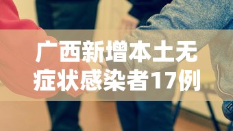 广西新增本土无症状感染者17例/广西新增1例无症状感染者活动轨迹