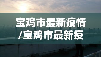 宝鸡市最新疫情/宝鸡市最新疫情防控政策