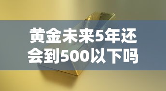 黄金未来5年还会到500以下吗/十年后黄金还值钱吗