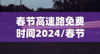春节高速路免费时间2024/春节高速公路免收费到几号