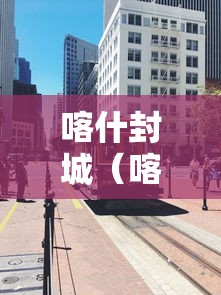 喀什封城(喀什封城通知2020年) 喀什封城(喀什封城通知2020年)