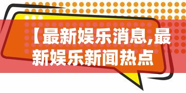 【最新娱乐消息,最新娱乐新闻热点事件】 【最新娱乐消息,最新娱乐新闻热点事件】