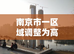 南京市一区域调整为高风险地区:南京高风险还是中风险