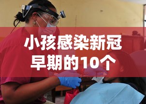 小孩感染新冠早期的10个征兆:小孩感染新冠肺炎的症状有哪些症状 小孩感染新冠早期的10个征兆:小孩感染新冠肺炎的症状有哪些症状