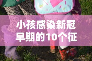 小孩感染新冠早期的10个征兆:小孩感染新冠肺炎的症状有哪些症状