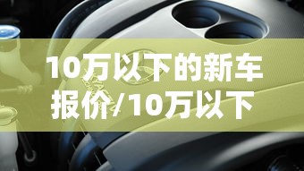 10万以下的新车报价/10万以下的新车报价表