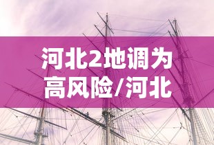 河北2地调为高风险/河北高风险地区叫什么名字