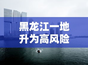 黑龙江一地升为高风险地区（黑龙江高风险吗）