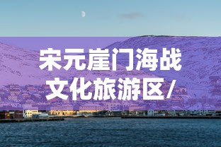 宋元崖门海战文化旅游区/宋元崖门海战文化旅游区营业时间 宋元崖门海战文化旅游区/宋元崖门海战文化旅游区营业时间