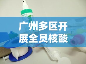 广州多区开展全员核酸检测/广州全员核酸筛查 广州多区开展全员核酸检测/广州全员核酸筛查