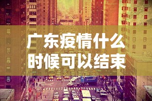 广东疫情什么时候可以结束:广东疫情什么时候才能彻底结束