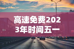 高速免费2023年时间五一(2021高速路免费时间规定五一) 高速免费2023年时间五一(2021高速路免费时间规定五一)