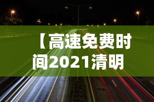 【高速免费时间2021清明最新/高速免费时间清明节】 【高速免费时间2021清明最新/高速免费时间清明节】