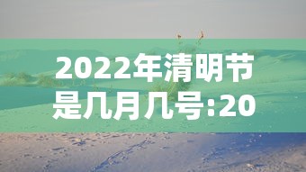 2022年清明节是几月几号:2022年的清明节是什么时候