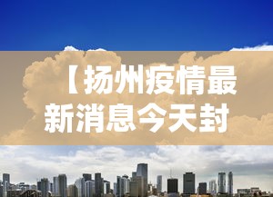 【扬州疫情最新消息今天封城了,扬州疫情封路最新消息】