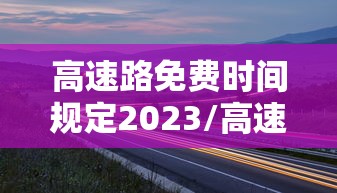 高速路免费时间规定2023/高速路免费时间规定到什么时候 高速路免费时间规定2023/高速路免费时间规定到什么时候