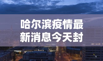哈尔滨疫情最新消息今天封城了/哈尔滨最新疫情最新消息封城 哈尔滨疫情最新消息今天封城了/哈尔滨最新疫情最新消息封城