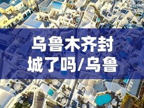 乌鲁木齐封城了吗/乌鲁木齐封城了么