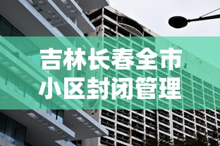 吉林长春全市小区封闭管理:长春几个小区封了 吉林长春全市小区封闭管理:长春几个小区封了