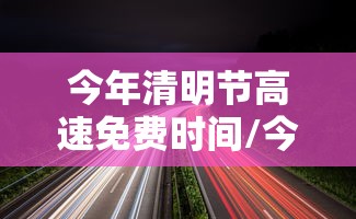 今年清明节高速免费时间/今年清明节高速公路是否免费