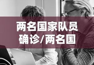 两名国家队员确诊/两名国家队员确诊新冠病毒 两名国家队员确诊/两名国家队员确诊新冠病毒
