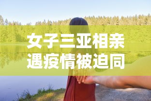 女子三亚相亲遇疫情被迫同居/女游客三亚拒绝搭讪