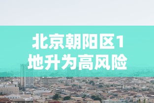 北京朝阳区1地升为高风险/北京市朝阳区目前是高风险地区吗