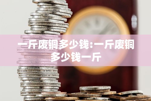 一斤废铜多少钱:一斤废铜多少钱一斤
