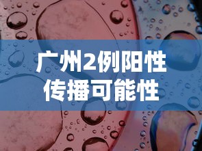 广州2例阳性传播可能性大（广州疑似阳性活动轨迹）