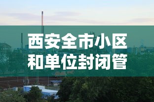 西安全市小区和单位封闭管理(西安部分区域实行封闭管理) 西安全市小区和单位封闭管理(西安部分区域实行封闭管理)