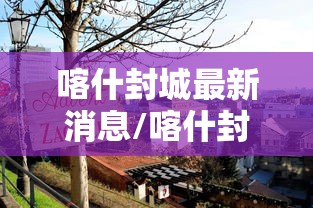 喀什封城最新消息/喀什封城最新消息今天