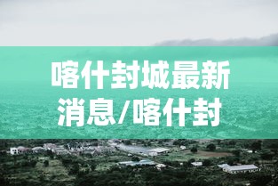 喀什封城最新消息/喀什封城最新消息今天 喀什封城最新消息/喀什封城最新消息今天